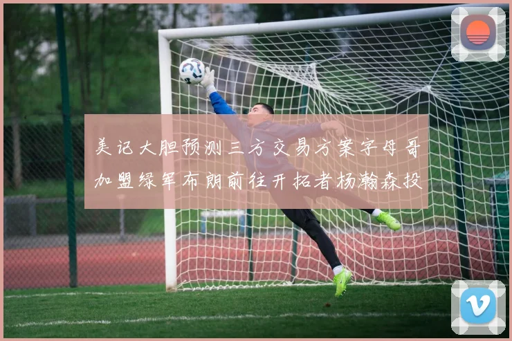 美记大胆预测三方交易方案字母哥加盟绿军布朗前往开拓者杨瀚森投奔雄鹿