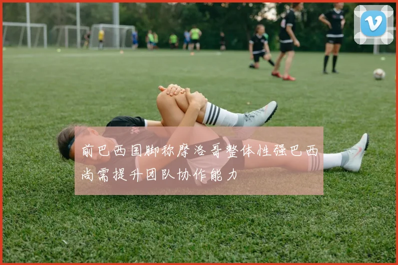 前巴西国脚称摩洛哥整体性强巴西尚需提升团队协作能力