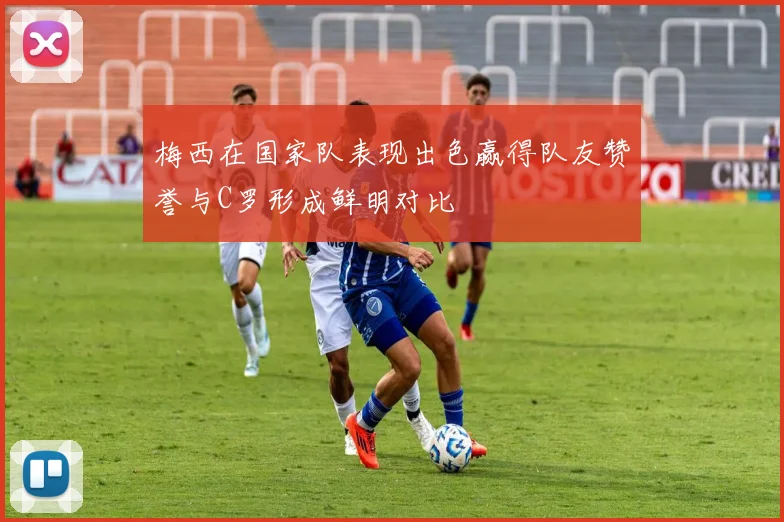梅西在国家队表现出色赢得队友赞誉与C罗形成鲜明对比