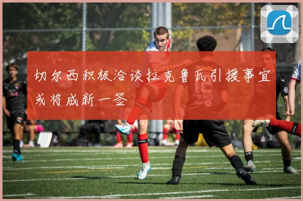 切尔西积极洽谈拉克鲁瓦引援事宜或将成新一签