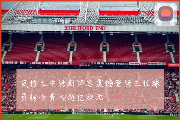 英格兰中场新阵容震撼登场三位球员转会费均超亿欧元