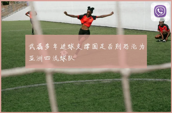 武磊多年进球支撑国足否则恐沦为亚洲四流球队