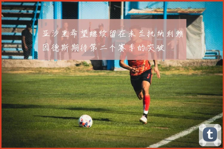 亚沙里希望继续留在米兰托纳利赖因德斯期待第二个赛季的突破