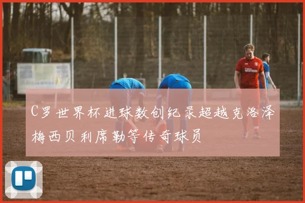 C罗世界杯进球数创纪录超越克洛泽梅西贝利席勒等传奇球员