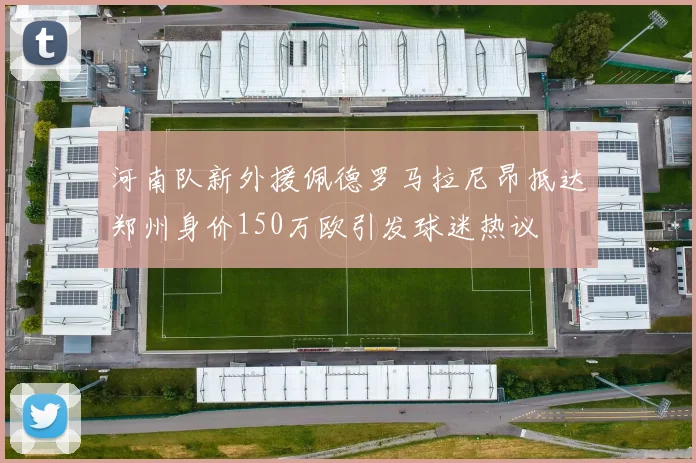 河南队新外援佩德罗马拉尼昂抵达郑州身价150万欧引发球迷热议