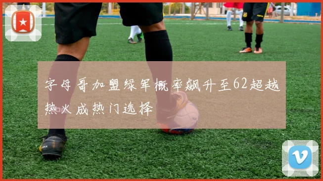 字母哥加盟绿军概率飙升至62超越热火成热门选择