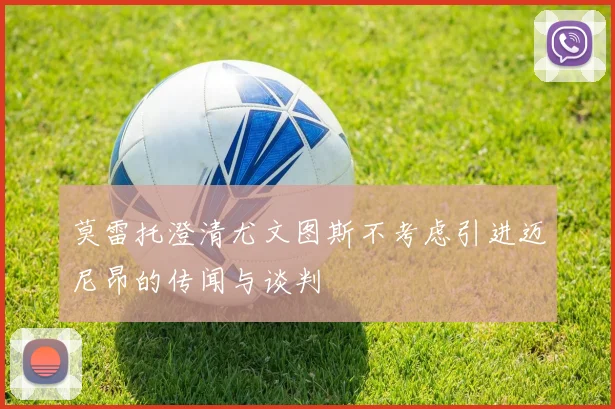 莫雷托澄清尤文图斯不考虑引进迈尼昂的传闻与谈判