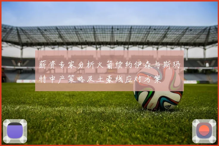 薪资专家分析火箭续约伊森与斯玛特中产策略及土豪线应对方案