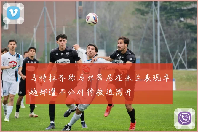 马特拉齐称马尔蒂尼在米兰表现卓越却遭不公对待被迫离开