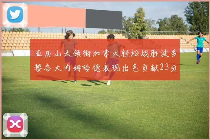 亚历山大领衔加拿大轻松战胜波多黎各大内姆哈德表现出色贡献23分